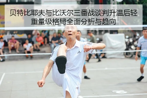 贝特比耶夫与比沃尔三番战谈判升温后轻重量级格局全面分析与趋向