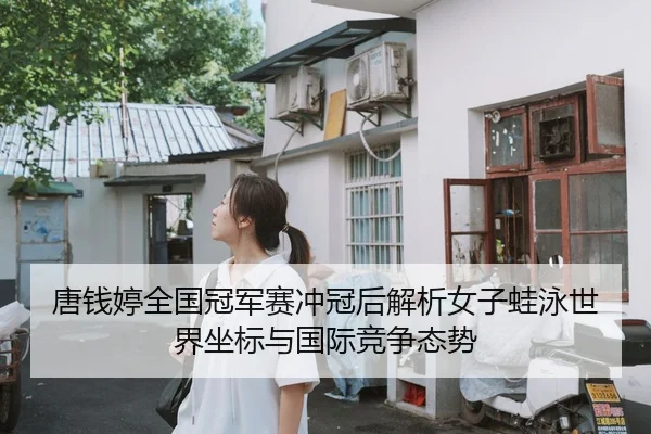 唐钱婷全国冠军赛冲冠后解析女子蛙泳世界坐标与国际竞争态势